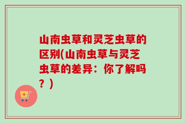山南虫草和灵芝虫草的区别(山南虫草与灵芝虫草的差异：你了解吗？)