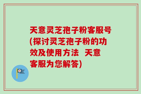 天意灵芝孢子粉客服号(探讨灵芝孢子粉的功效及使用方法  天意客服为您解答)