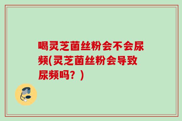 喝灵芝菌丝粉会不会尿频(灵芝菌丝粉会导致尿频吗？)