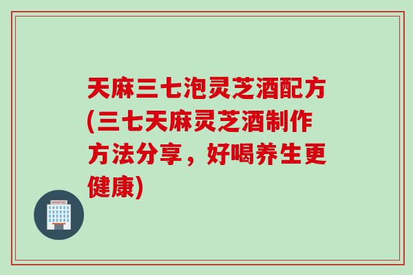 天麻三七泡灵芝酒配方(三七天麻灵芝酒制作方法分享，好喝养生更健康)