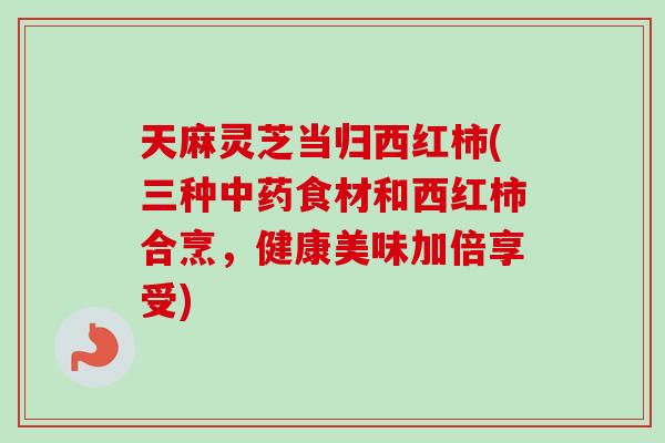 天麻灵芝当归西红柿(三种中药食材和西红柿合烹，健康美味加倍享受)