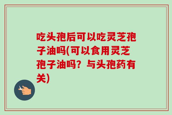 吃头孢后可以吃灵芝孢子油吗(可以食用灵芝孢子油吗？与头孢药有关)