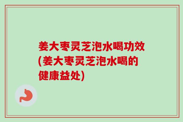 姜大枣灵芝泡水喝功效(姜大枣灵芝泡水喝的健康益处)