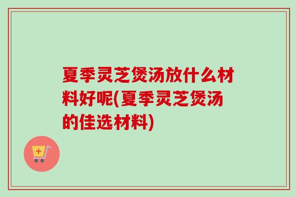 夏季灵芝煲汤放什么材料好呢(夏季灵芝煲汤的佳选材料)