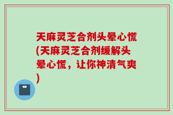 天麻灵芝合剂头晕心慌(天麻灵芝合剂缓解头晕心慌，让你神清气爽)