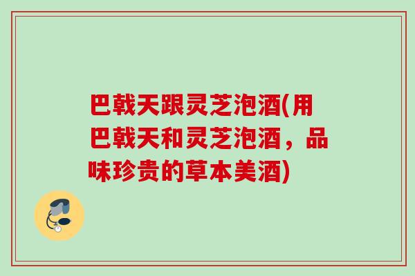 巴戟天跟灵芝泡酒(用巴戟天和灵芝泡酒，品味珍贵的草本美酒)