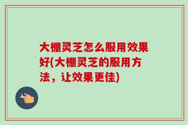 大棚灵芝怎么服用效果好(大棚灵芝的服用方法，让效果更佳)