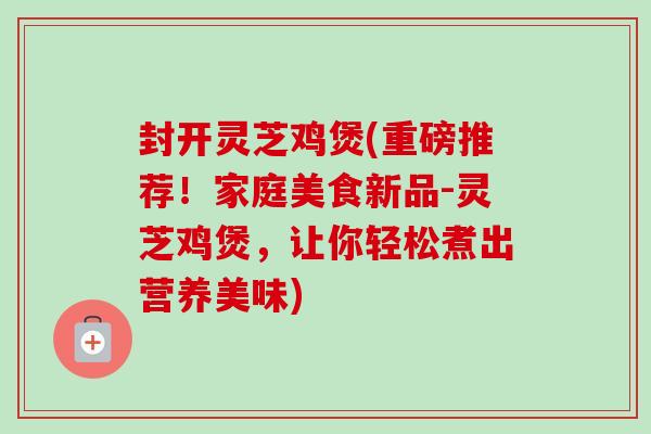 封开灵芝鸡煲(重磅推荐！家庭美食新品-灵芝鸡煲，让你轻松煮出营养美味)