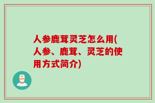 人参鹿茸灵芝怎么用(人参、鹿茸、灵芝的使用方式简介)