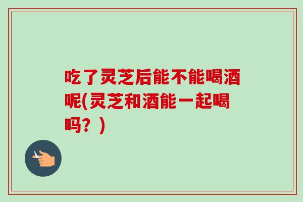 吃了灵芝后能不能喝酒呢(灵芝和酒能一起喝吗？)