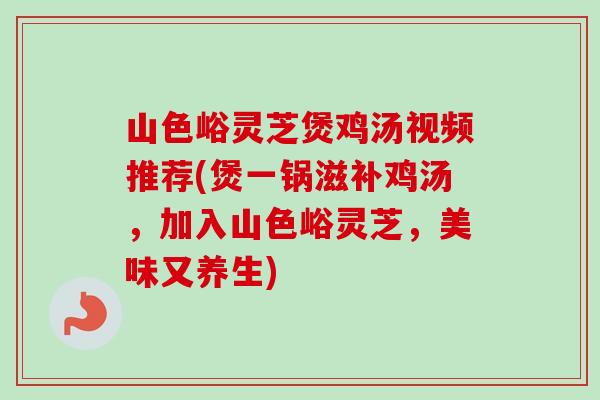 山色峪灵芝煲鸡汤视频推荐(煲一锅滋补鸡汤，加入山色峪灵芝，美味又养生)