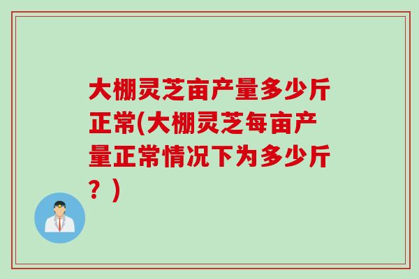 大棚灵芝亩产量多少斤正常(大棚灵芝每亩产量正常情况下为多少斤？)
