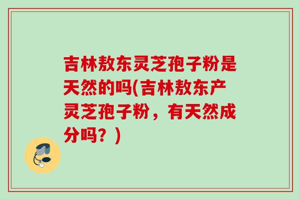 吉林敖东灵芝孢子粉是天然的吗(吉林敖东产灵芝孢子粉，有天然成分吗？)