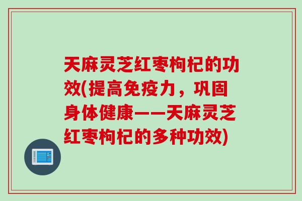 天麻灵芝红枣枸杞的功效(提高免疫力，巩固身体健康——天麻灵芝红枣枸杞的多种功效)