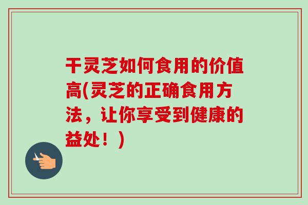 干灵芝如何食用的价值高(灵芝的正确食用方法，让你享受到健康的益处！)