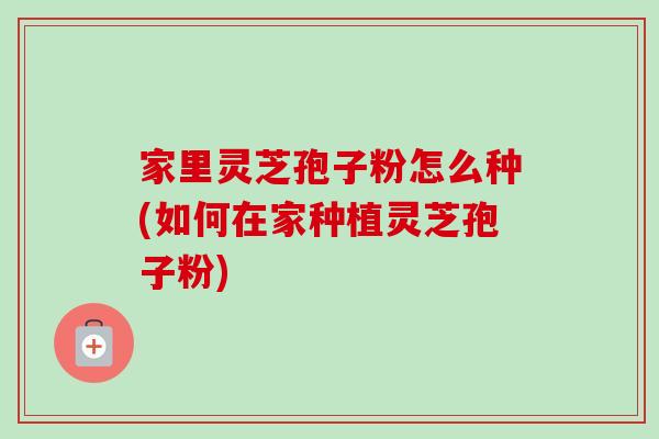 家里灵芝孢子粉怎么种(如何在家种植灵芝孢子粉)
