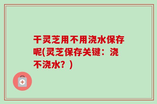 干灵芝用不用浇水保存呢(灵芝保存关键：浇不浇水？)