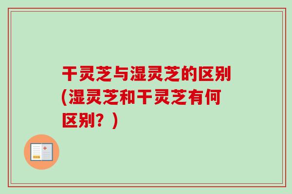 干灵芝与湿灵芝的区别(湿灵芝和干灵芝有何区别？)
