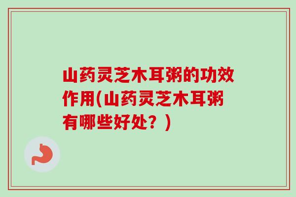 山药灵芝木耳粥的功效作用(山药灵芝木耳粥有哪些好处？)