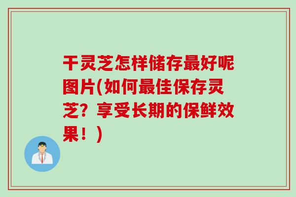 干灵芝怎样储存最好呢图片(如何最佳保存灵芝？享受长期的保鲜效果！)