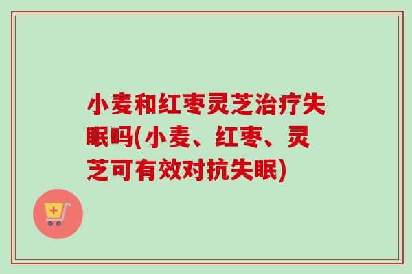 小麦和红枣灵芝治疗失眠吗(小麦、红枣、灵芝可有效对抗失眠)