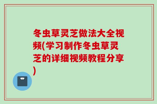 冬虫草灵芝做法大全视频(学习制作冬虫草灵芝的详细视频教程分享)
