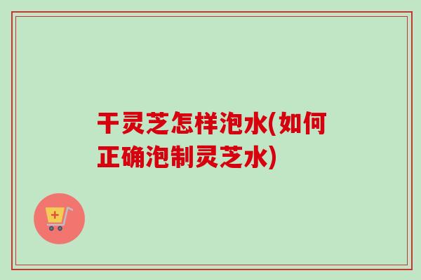 干灵芝怎样泡水(如何正确泡制灵芝水) 干灵芝怎样泡水(如何正确泡制灵芝水)