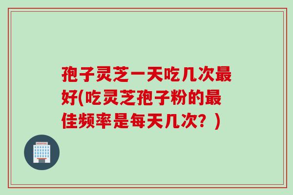 孢子灵芝一天吃几次好(吃灵芝孢子粉的佳频率是每天几次?) 孢子灵芝一天吃几次好(吃灵芝孢子粉的佳频率是每天几次?)