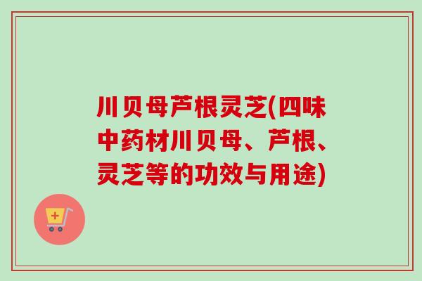 川贝母芦根灵芝(四味中药材川贝母、芦根、灵芝等的功效与用途)