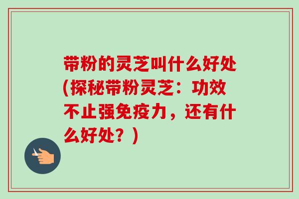 带粉的灵芝叫什么好处(探秘带粉灵芝：功效不止强免疫力，还有什么好处？)
