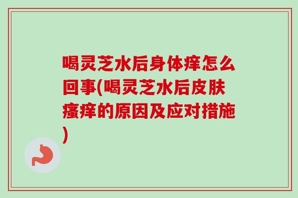 喝灵芝水后身体痒怎么回事(喝灵芝水后皮肤瘙痒的原因及应对措施)