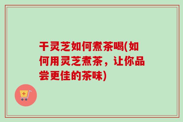 干灵芝如何煮茶喝(如何用灵芝煮茶，让你品尝更佳的茶味)