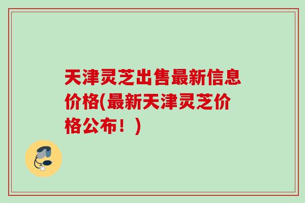 天津灵芝出售最新信息价格(最新天津灵芝价格公布！)