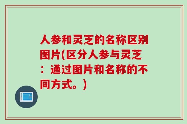 人参和灵芝的名称区别图片(区分人参与灵芝：通过图片和名称的不同方式。)