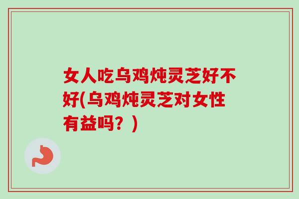 女人吃乌鸡炖灵芝好不好(乌鸡炖灵芝对女性有益吗？)