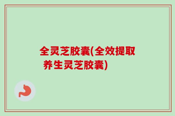 全灵芝胶囊(全效提取 养生灵芝胶囊)