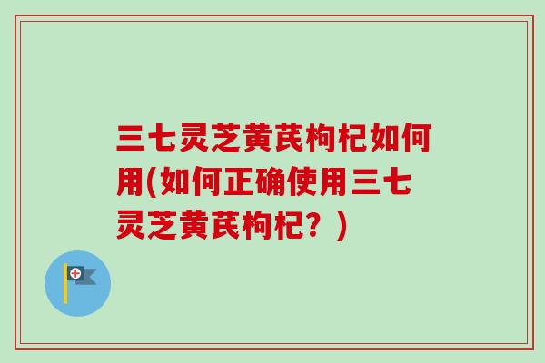 三七灵芝黄芪枸杞如何用(如何正确使用三七灵芝黄芪枸杞？)