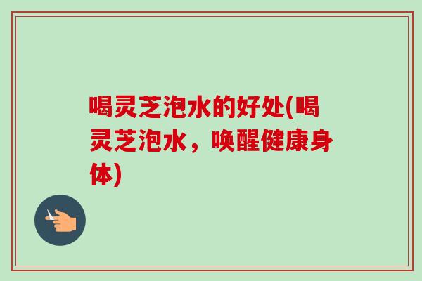 喝灵芝泡水的好处(喝灵芝泡水，唤醒健康身体)