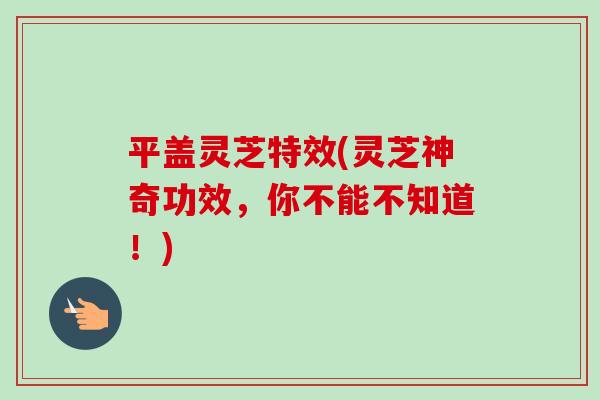平盖灵芝特效(灵芝神奇功效，你不能不知道！)