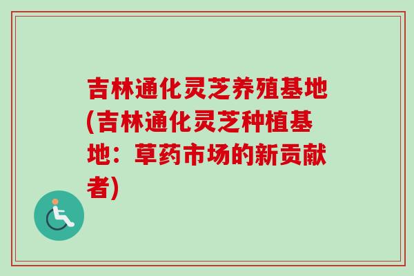 吉林通化灵芝养殖基地(吉林通化灵芝种植基地：草药市场的新贡献者)