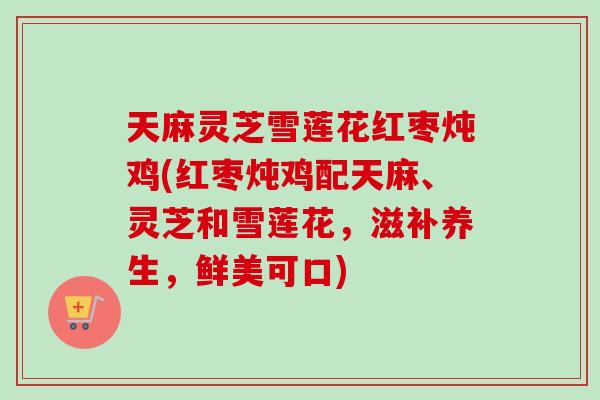 天麻灵芝雪莲花红枣炖鸡(红枣炖鸡配天麻、灵芝和雪莲花，滋补养生，鲜美可口)