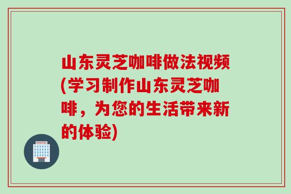 山东灵芝咖啡做法视频(学习制作山东灵芝咖啡,为您的生活带来新的体验) 山东灵芝咖啡做法视频(学习制作山东灵芝咖啡,为您的生活带来新的体验)