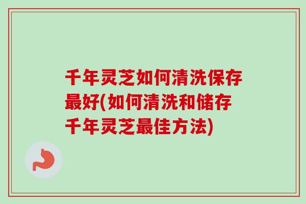 千年灵芝如何清洗保存最好(如何清洗和储存千年灵芝最佳方法)