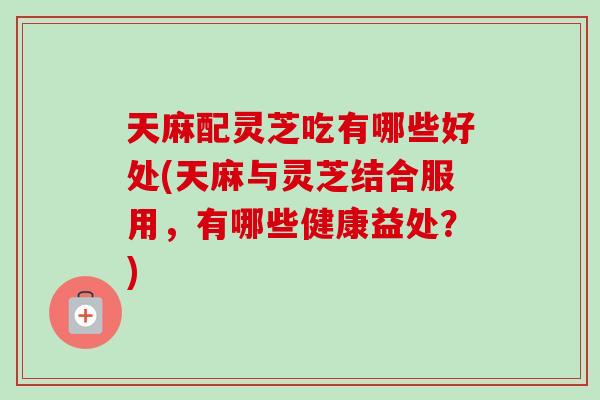 天麻配灵芝吃有哪些好处(天麻与灵芝结合服用，有哪些健康益处？)