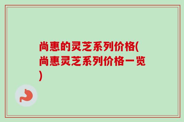 尚惠的灵芝系列价格(尚惠灵芝系列价格一览)