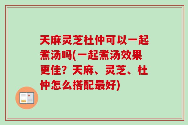 天麻灵芝杜仲可以一起煮汤吗(一起煮汤效果更佳？天麻、灵芝、杜仲怎么搭配最好)