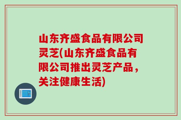 山东齐盛食品有限公司灵芝(山东齐盛食品有限公司推出灵芝产品,关注健康生活) 山东齐盛食品有限公司灵芝(山东齐盛食品有限公司推出灵芝产品,关注健康生活)