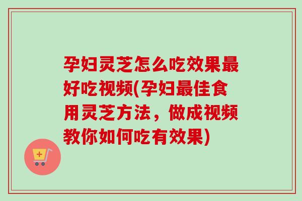 孕妇灵芝怎么吃效果好吃视频(孕妇佳食用灵芝方法,做成视频教你如何吃有效果) 孕妇灵芝怎么吃效果好吃视频(孕妇佳食用灵芝方法,做成视频教你如何吃有效果)