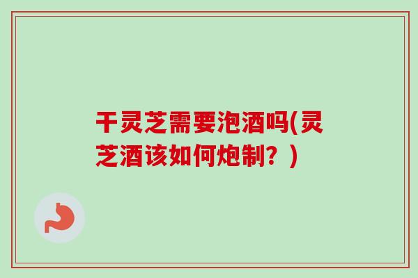 干灵芝需要泡酒吗(灵芝酒该如何炮制？)