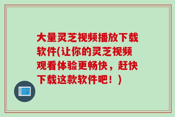 大量灵芝视频播放下载软件(让你的灵芝视频观看体验更畅快，赶快下载这款软件吧！)